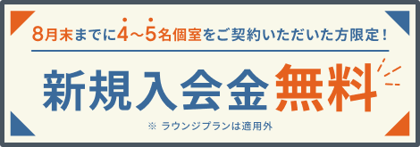 8月末までに4〜5名個室をご契約いただいた方限定！新規入会金無料 ※ラウンジプランは適用外